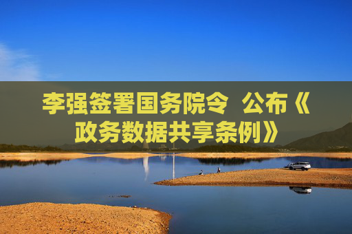 李强签署国务院令  公布《政务数据共享条例》
