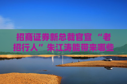招商证券新总裁官宣 “老招行人”朱江涛能带来哪些期许？