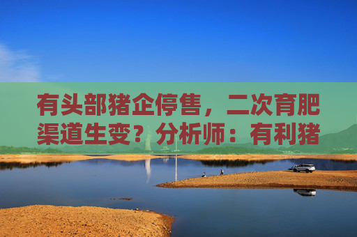 有头部猪企停售，二次育肥渠道生变？分析师：有利猪价趋稳