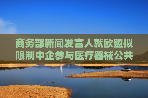 商务部新闻发言人就欧盟拟限制中企参与医疗器械公共采购答记者问