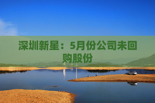 深圳新星：5月份公司未回购股份