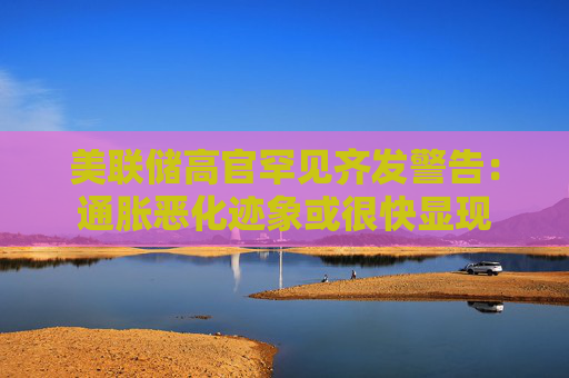 美联储高官罕见齐发警告：通胀恶化迹象或很快显现