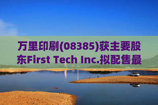 万里印刷(08385)获主要股东First Tech Inc.拟配售最多合共1739万股并将其认购
