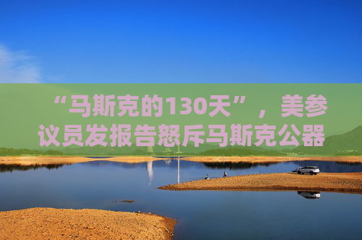“马斯克的130天”，美参议员发报告怒斥马斯克公器私用，滥用权力达100多次