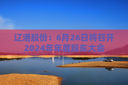 辽港股份：6月26日将召开2024年年度股东大会