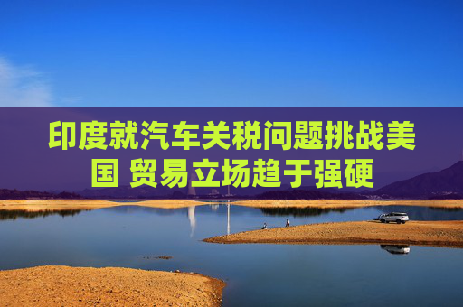 印度就汽车关税问题挑战美国 贸易立场趋于强硬