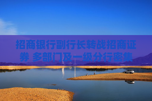 招商银行副行长转战招商证券 多部门及一级分行密集换防