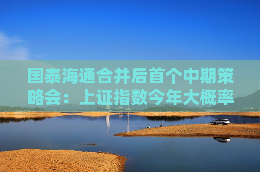 国泰海通合并后首个中期策略会：上证指数今年大概率会冲击“9.24”高点