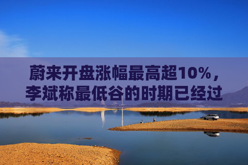 蔚来开盘涨幅最高超10%，李斌称最低谷的时期已经过去，二季度有望创交付历史新高