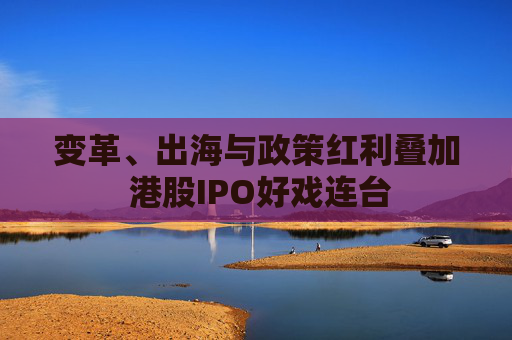 变革、出海与政策红利叠加 港股IPO好戏连台