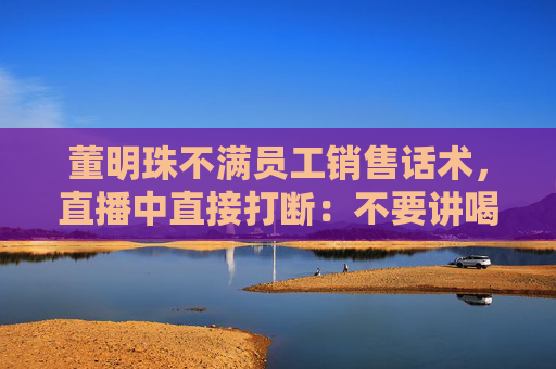 董明珠不满员工销售话术，直播中直接打断：不要讲喝汤，你应该讲为什么大厨喜欢用这样的锅煲汤