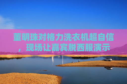 董明珠对格力洗衣机超自信，现场让嘉宾脱西服演示