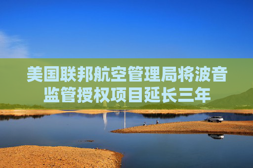 美国联邦航空管理局将波音监管授权项目延长三年