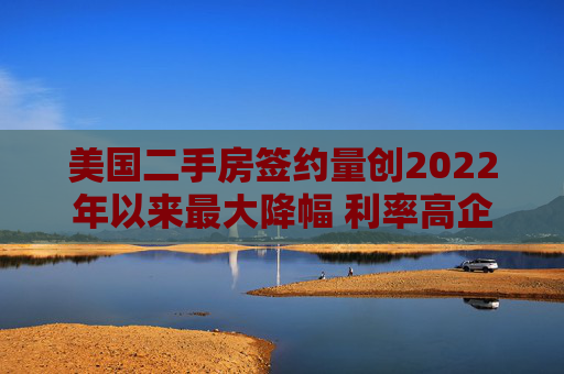 美国二手房签约量创2022年以来最大降幅 利率高企抑制需求