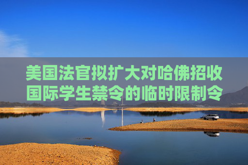 美国法官拟扩大对哈佛招收国际学生禁令的临时限制令范围