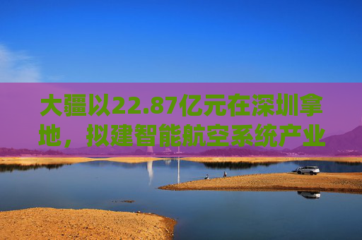 大疆以22.87亿元在深圳拿地，拟建智能航空系统产业全球总部