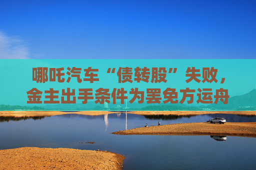 哪吒汽车“债转股”失败，金主出手条件为罢免方运舟
