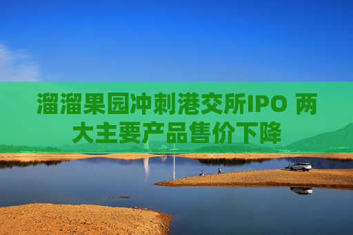 溜溜果园冲刺港交所IPO 两大主要产品售价下降
