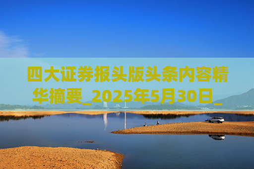 四大证券报头版头条内容精华摘要_2025年5月30日_财经新闻
