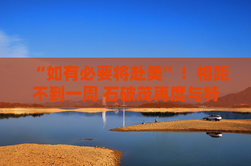 “如有必要将赴美”！相距不到一周 石破茂再度与特朗普通话