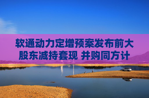 软通动力定增预案发布前大股东减持套现 并购同方计算机后盈利能力大降一季度亏损