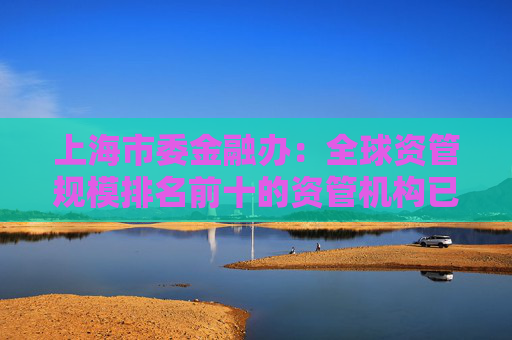 上海市委金融办：全球资管规模排名前十的资管机构已全部在上海开展业务