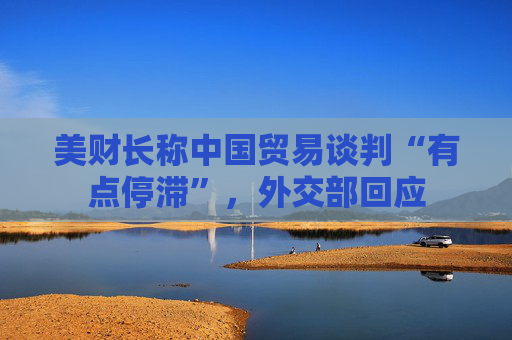 美财长称中国贸易谈判“有点停滞”，外交部回应