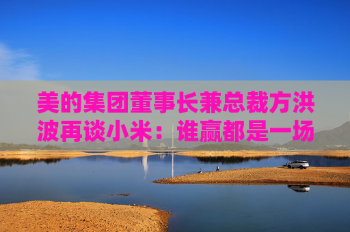 美的集团董事长兼总裁方洪波再谈小米：谁赢都是一场巨大的消耗战