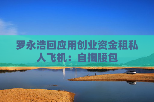 罗永浩回应用创业资金租私人飞机：自掏腰包