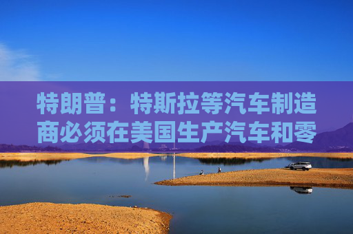 特朗普：特斯拉等汽车制造商必须在美国生产汽车和零部件