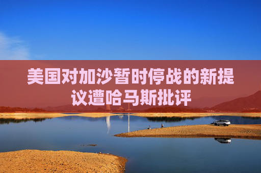 美国对加沙暂时停战的新提议遭哈马斯批评