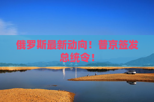 俄罗斯最新动向！普京签发总统令！