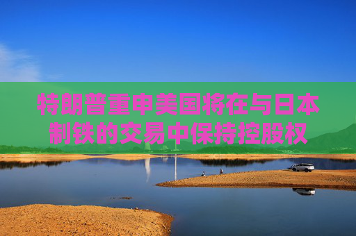 特朗普重申美国将在与日本制铁的交易中保持控股权