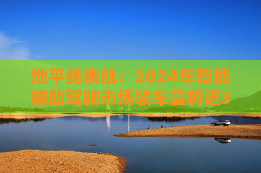 地平线余凯：2024年智能辅助驾驶市场装车量将近300万台，市场份额第一