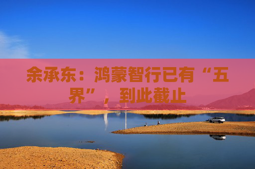 余承东：鸿蒙智行已有“五界”，到此截止