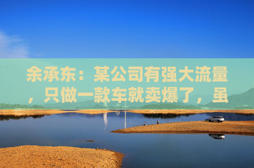 余承东：某公司有强大流量，只做一款车就卖爆了，虽然产品可能不是那么好