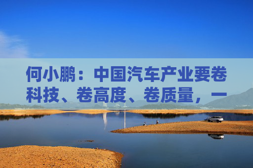 何小鹏：中国汽车产业要卷科技、卷高度、卷质量，一起携手走向全球