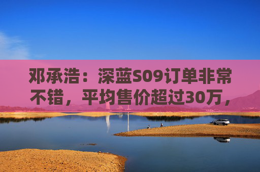 邓承浩：深蓝S09订单非常不错，平均售价超过30万，实现品牌向上跃迁