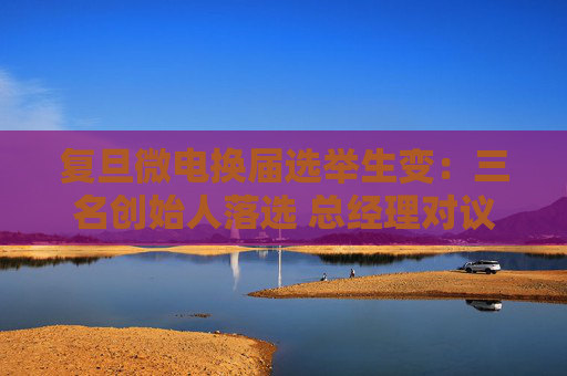 复旦微电换届选举生变：三名创始人落选 总经理对议案全投反对票
