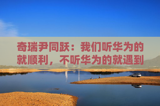 奇瑞尹同跃：我们听华为的就顺利，不听华为的就遇到挫折