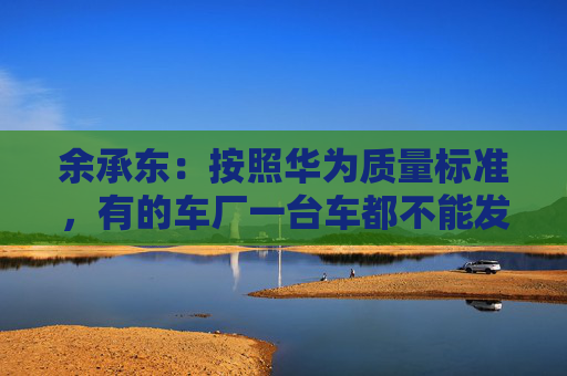 余承东：按照华为质量标准，有的车厂一台车都不能发货