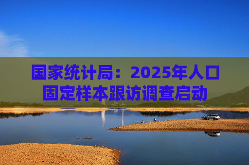 国家统计局：2025年人口固定样本跟访调查启动