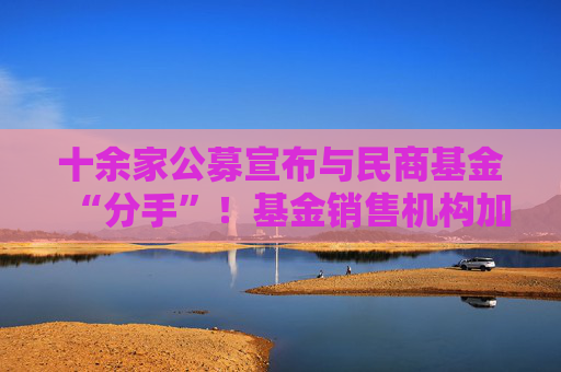 十余家公募宣布与民商基金“分手”！基金销售机构加速洗牌