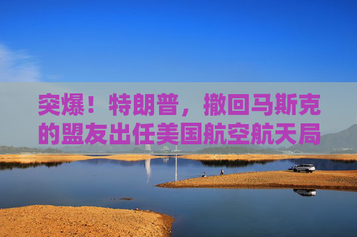 突爆！特朗普，撤回马斯克的盟友出任美国航空航天局局长提名！