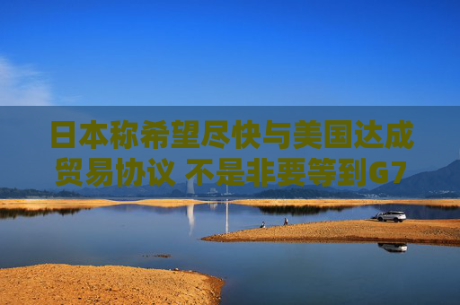 日本称希望尽快与美国达成贸易协议 不是非要等到G7峰会时