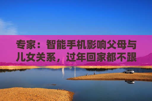 专家：智能手机影响父母与儿女关系，过年回家都不跟爹妈说话