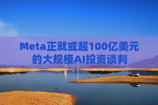 Meta正就或超100亿美元的大规模AI投资谈判