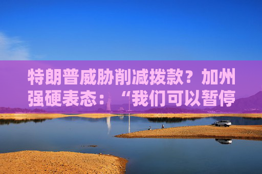 特朗普威胁削减拨款？加州强硬表态：“我们可以暂停上缴联邦税”