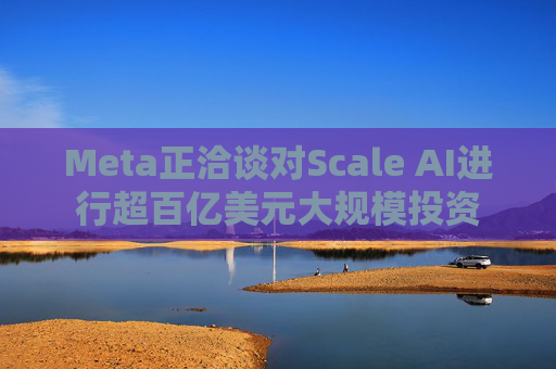 Meta正洽谈对Scale AI进行超百亿美元大规模投资