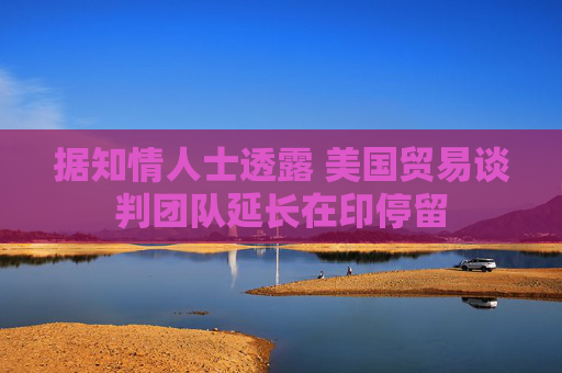 据知情人士透露 美国贸易谈判团队延长在印停留